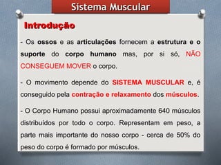 SistemaSistema MuscularMuscular
IntroduçãoIntrodução
- Os ossos e as articulações fornecem a estrutura e o
suporte do corpo humano mas, por si só, NÃO
CONSEGUEM MOVER o corpo.
- O movimento depende do SISTEMA MUSCULAR e, é
conseguido pela contração e relaxamento dos músculos.
- O Corpo Humano possui aproximadamente 640 músculos
distribuídos por todo o corpo. Representam em peso, a
parte mais importante do nosso corpo - cerca de 50% do
peso do corpo é formado por músculos.
 