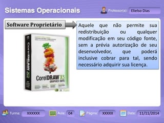 Turma: 2503-B Aula: 10 Pág: 10 a 17 Data: 18-jan-12 
XXXXXX 04 XXXXX 11/11/2014 
Instrutor: Ricardo Paladini Matos 
Elielso Dias 
Software Proprietário Aquele que não permite sua 
redistribuição ou qualquer 
modificação em seu código fonte, 
sem a prévia autorização de seu 
desenvolvedor, que poderá 
inclusive cobrar para tal, sendo 
necessário adquirir sua licença. 
 