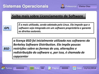 Turma: 2503-B Aula: 10 Pág: 10 a 17 Data: 18-jan-12 
XXXXXX 04 XXXXX 11/11/2014 
Instrutor: Ricardo Paladini Matos 
Elielso Dias 
Saiba mais sobre Licenciamento de Software 
GPL 
É a mais utilizada, sendo adotada pelo Linux. Ela impede que o 
software seja integrado em um software proprietário e garante 
os direitos autorais. 
BSD 
a licença BSD foi inicialmente utilizada nos softwares da 
Berkeley Software Distribution. Ela impõe poucas 
restrições sobre as formas de uso, alterações e 
redistribuição do software e, por isso, é chamada de 
copycenter 
 