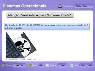Turma: 2503-B Aula: 10 Pág: 10 a 17 Data: 18-jan-12 
XXXXXX 04 XXXXX 11/11/2014 
Instrutor: Ricardo Paladini Matos 
Elielso Dias 
Atenção! Você sabe o que e Software Pirata? 
No Brasil a lei 10.695, de 01 /07/2003 é quem prevê crime com pena de reclusão de 2 
a 4 anos e multa. 
 