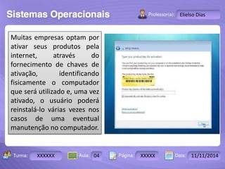 Turma: 2503-B Aula: 10 Pág: 10 a 17 Data: 18-jan-12 
XXXXXX 04 XXXXX 11/11/2014 
Instrutor: Ricardo Paladini Matos 
Elielso Dias 
Muitas empresas optam por 
ativar seus produtos pela 
internet, através do 
fornecimento de chaves de 
ativação, identificando 
fisicamente o computador 
que será utilizado e, uma vez 
ativado, o usuário poderá 
reinstalá-lo várias vezes nos 
casos de uma eventual 
manutenção no computador. 
