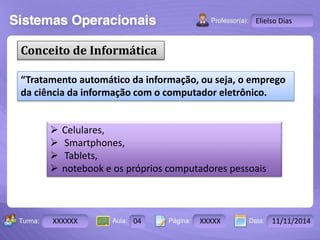 Turma: 2503-B Aula: 10 Pág: 10 a 17 Data: 18-jan-12 
XXXXXX 04 XXXXX 11/11/2014 
Instrutor: Ricardo Paladini Matos 
Elielso Dias 
Conceito de Informática 
“Tratamento automático da informação, ou seja, o emprego 
da ciência da informação com o computador eletrônico. 
 Celulares, 
 Smartphones, 
 Tablets, 
 notebook e os próprios computadores pessoais 
 
