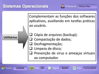 Turma: 2503-B Aula: 10 Pág: 10 a 17 Data: 18-jan-12 
XXXXXX 04 XXXXX 11/11/2014 
Instrutor: Ricardo Paladini Matos 
Elielso Dias 
Utilitários 
Complementam as funções dos softwares 
aplicativos, auxiliando em tarefas práticas 
ao usuário. 
 Cópia de arquivos (backup); 
 Compactação de dados; 
 Desfragmentação; 
 Limpeza de disco; 
 Prevenção de vírus e ameaças virtuais 
ao computador. 
 