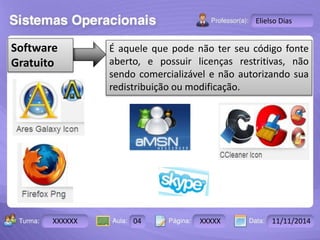 Turma: 2503-B Aula: 10 Pág: 10 a 17 Data: 18-jan-12 
XXXXXX 04 XXXXX 11/11/2014 
Instrutor: Ricardo Paladini Matos 
Elielso Dias 
É aquele que pode não ter seu código fonte 
aberto, e possuir licenças restritivas, não 
sendo comercializável e não autorizando sua 
redistribuição ou modificação. 
Software 
Gratuito 
 