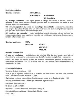 Restrições históricas 
Quanto a extensão: A)UNIVERSAL 
B) RESTRITO B1)Censitário 
B2) Capacitário 
B1) sufrágio censitário - em alguns países o sufrágio era restrito a fortunas, como na 
Inglaterra, durante vários séculos somente podiam votar os proprietários de terras, e esse 
sistema, vigorou no Brasil Império. 
B2) sufrágio capacitário ou censo alto ou sufrágio de qualidade – para votar a pessoa tinha 
que ter grau de cultura elevado, tinha um valor maior seu voto. Sistema originário da Inglaterra, 
pois que tinha nível superior, seu voto valia por dois. 
B2) requisitos de instrução - muitas legislações somente concedeu voto as mulheres que 
tivessem determinado nível superior, o que não era exigido para os homens eleitores, negros 
também sofreram com isso. 
Quanto a Igualdade: IGUAL 
DESIGUAL PLURAL 
MÚLTIPLO 
FAMILIAR 
OUTRAS RESTRIÇÕES 
a) voto do analfabeto - analfabetismo não significa falta de bom senso, nem falta de 
discernimento para escolher seus governantes, desta forma, essa exceção hoje é inexistente. 
Brasil – no tempo do império quando se realizava publicamente, proibido na sequência e 
autorizado novamente na EC n° 25 de 15 de maio de 1985 e mantido em caráter facultativo na 
Constituição de 1988. 
b) sufrágio feminino – 
Wioming – Estado Americano - 1869 
1918, é que a Inglaterra permitiu que as mulheres de idade mínima de trinta anos poderiam 
votar. Os homens votavam desde os 21 anos. 
O primeiro a equiparar a capacidade eleitoral dos dois sexos, foi os Estados Unidos – 1920 
Noruega, Dinamarca Suécia Luxemburgo e Holanda, logo em seguida 
A Inglaterra alterou em 1928. 
No Brasil, na CF em 1934. 
Negaram – Colômbia, Honduras, Nicarágua e Paraguai. 
Somente eleições municipais – Bolívia, Haiti, México e peru. 
Suíça - 1971 
