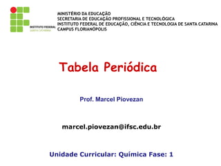 MINISTÉRIO DA EDUCAÇÃO
SECRETARIA DE EDUCAÇÃO PROFISSIONAL E TECNOLÓGICA
INSTITUTO FEDERAL DE EDUCAÇÃO, CIÊNCIA E TECNOLOGIA DE SANTA CATARINA
CAMPUS FLORIANÓPOLIS
Tabela Periódica
Prof. Marcel Piovezan
marcel.piovezan@ifsc.edu.br
Unidade Curricular: Química Fase: 1
 