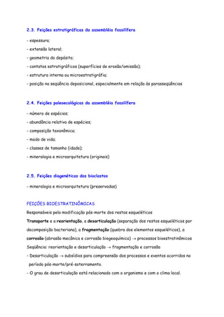 2.3. Feições estratigráficas da assembléia fossilífera
- espessura;
- extensão lateral;
- geometria do depósito;
- contatos estratigráficos (superfícies de erosão/omissão);
- estrutura interna ou microestratigráfia;
- posição na seqüência deposicional, especialmente em relação às parasseqüências
2.4. Feições paleoecológicas da assembléia fossilífera
- número de espécies;
- abundância relativa de espécies;
- composição taxonômica;
- modo de vida;
- classes de tamanho (idade);
- mineralogia e microarquitetura (originais)
2.5. Feições diagenéticas dos bioclastos
- mineralogia e microarquitetura (preservadas)
FEIÇÕES BIOESTRATINÔMICAS
Responsáveis pela modificação pós-morte dos restos esqueléticos
Transporte e a reorientação, a desarticulação (separação dos restos esqueléticos por
decomposição bacteriana), a fragmentação (quebra dos elementos esqueléticos), a
corrosão (abrasão mecânica e corrosão biogeoquímica) → processos bioestratinômicos
Seqüência: reorientação e desarticulação → fragmentação e corrosão
- Desarticulação → subsídios para compreensão dos processos e eventos ocorridos no
período pós-morte/pré-soterramento.
- O grau de desarticulação está relacionado com o organismo e com o clima local.
 