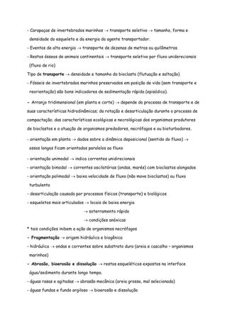 - Carapaças de invertebrados marinhos → transporte seletivo → tamanho, forma e
densidade do esqueleto e da energia do agente transportador.
- Eventos de alta energia → transporte de dezenas de metros ou quilômetros.
- Restos ósseos de animais continentais → transporte seletivo por fluxo uniderecionais
(fluxo de rio)
Tipo de transporte → densidade e tamanho do bioclasto (flutuação e saltação)
- Fósseis de invertebrados marinhos preservados em posição de vida (sem transporte e
reorientação) são bons indicadores de sedimentação rápida (episódica).
- Arranjo tridimensional (em planta e corte) → depende do processo de transporte e de
suas características hidrodinâmicas; da rotação e desarticulação durante o processo de
compactação; das características ecológicas e necrológicas dos organismos produtores
de bioclastos e a atuação de organismos predadores, necrófagos e ou bioturbadores.
- orientação em planta → dados sobre a dinâmica deposicional (sentido do fluxo) →
ossos longos ficam orientados paralelos ao fluxo
- orientação unimodal → indica correntes unidirecionais
- orientação bimodal → correntes oscilatórias (ondas, marés) com bioclastos alongados
- orientação polimodal → baixa velocidade de fluxo (não move bioclastos) ou fluxo
turbulento
- desarticulação causada por processos físicos (transporte) e biológicos
- esqueletos mais articulados → locais de baixa energia
→ soterramento rápido
→ condições anóxicas
* tais condições inibem a ação de organismos necrófagos
- Fragmentação → origem hidráulica e biogênica
- hidráulica → ondas e correntes sobre substrato duro (areia e cascalho – organismos
marinhos)
- Abrasão, bioerosão e dissolução → restos esqueléticos expostos na interface
água/sedimento durante longo tempo.
- águas rasas e agitadas → abrasão mecânica (areia grossa, mal selecionada)
- águas fundas e fundo argiloso → bioerosão e dissolução
 