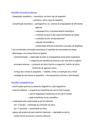 FEIÇÕES PALEOECOLÓGICAS
- Composição taxonômica → monotípica: um único tipo de esqueleto
→ politípica: vários tipos de esqueleto
- concentração monotípica → poliespecífica: ex: conchas de braquiópodes de diferentes
espécies
→ monoespecífica: é necessariamente monotípica
→ refletem na maioria das vezes mortandade em massa
→ condições de alto stress ambiental
→ seleção hidrodinâmica
→ preservação diferencial durante o processo de diagênese
* nos vertebrados contrações monotípicas é resultado de mortandade em massa
- Mineralogia e microarquitetura (originais)
- biomineralização → elaboração de endo ou exoesqueletos duros pelos organismos
→ compostos por substâncias minerais e por uma matriz orgânica
- principais minerais → carbonato de cálcio (calcita e aragonita), fosfato de cálcio
(hidróxido de apatita) e sílica
- arranjo dos cristais no esqueleto → tamanho, forma e orientação dos cristais
- unidades de estruturas no esqueleto → microarquitetura (forma e distribuição)
FEIÇÕES DIAGENÉTICAS
- modificações químicas no ambiente diagenético e pós-diagenético
- minerais instáveis → aragonita se transforma em calcita (calcitização)
→ calcita magnesiana transforma-se em calcita normal
→ opala transforma-se em calcedônia
- a dissolução está condicionada ao pH do ambiente
- pH < 7 (ácido) → dissolução de carbonato de cálcio
- pH > 7 (alcalino) → solubilidade da sílica
- espaço não preenchido pelo material dissolvido → impressão na matriz
- molde interno (convexo) e externo (côncavo)
 