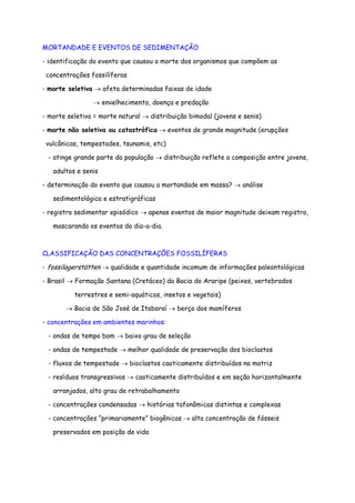 MORTANDADE E EVENTOS DE SEDIMENTAÇÃO
- identificação do evento que causou a morte dos organismos que compõem as
concentrações fossilíferas
- morte seletiva → afeta determinadas faixas de idade
→ envelhecimento, doença e predação
- morte seletiva = morte natural → distribuição bimodal (jovens e senis)
- morte não seletiva ou catastrófica → eventos de grande magnitude (erupções
vulcânicas, tempestades, tsunamis, etc)
- atinge grande parte da população → distribuição reflete a composição entre jovens,
adultos e senis
- determinação do evento que causou a mortandade em massa? → análise
sedimentológica e estratigráficas
- registro sedimentar episódico → apenas eventos de maior magnitude deixam registro,
mascarando os eventos do dia-a-dia.
CLASSIFICAÇÃO DAS CONCENTRAÇÕES FOSSILÍFERAS
- fossilagerstätten → qualidade e quantidade incomum de informações paleontológicas
- Brasil → Formação Santana (Cretáceo) da Bacia do Araripe (peixes, vertebrados
terrestres e semi-aquáticos, insetos e vegetais)
→ Bacia de São José de Itaboraí → berço dos mamíferos
- concentrações em ambientes marinhos:
- ondas de tempo bom → baixo grau de seleção
- ondas de tempestade → melhor qualidade de preservação dos bioclastos
- fluxos de tempestade → bioclastos caoticamente distribuídos na matriz
- resíduos transgressivos → caoticamente distribuídos e em seção horizontalmente
arranjados, alto grau de retrabalhamento
- concentrações condensadas → histórias tafonômicas distintas e complexas
- concentrações “primariamente” biogênicas → alta concentração de fósseis
preservados em posição de vida
 