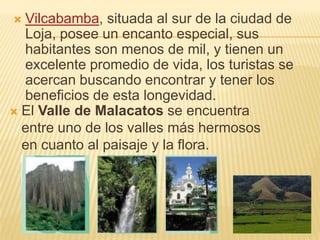  El Valle de Malacatos se encuentra
entre uno de los valles más hermosos
en cuanto al paisaje y la flora.
 Vilcabamba, situada al sur de la ciudad de
Loja, posee un encanto especial, sus
habitantes son menos de mil, y tienen un
excelente promedio de vida, los turistas se
acercan buscando encontrar y tener los
beneficios de esta longevidad.
 