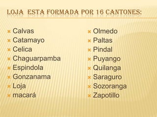 LOJA ESTA FORMADA POR 16 CANTONES:
 Calvas
 Catamayo
 Celica
 Chaguarpamba
 Espindola
 Gonzanama
 Loja
 macará
 Olmedo
 Paltas
 Pindal
 Puyango
 Quilanga
 Saraguro
 Sozoranga
 Zapotillo
 