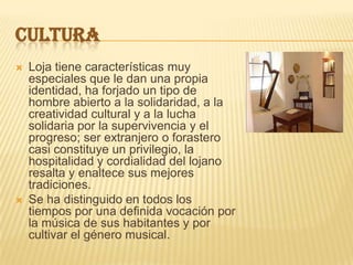 CULTURA
 Loja tiene características muy
especiales que le dan una propia
identidad, ha forjado un tipo de
hombre abierto a la solidaridad, a la
creatividad cultural y a la lucha
solidaria por la supervivencia y el
progreso; ser extranjero o forastero
casi constituye un privilegio, la
hospitalidad y cordialidad del lojano
resalta y enaltece sus mejores
tradiciones.
 Se ha distinguido en todos los
tiempos por una definida vocación por
la música de sus habitantes y por
cultivar el género musical.
 
