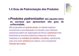 Produtos padronizados são aqueles bens
ou serviços que apresentam alto grau de
uniformidade.
São produzidos em grande escala, os clientes esperam
1.4 Grau de Padronização dos Produtos
São produzidos em grande escala, os clientes esperam
encontrá-los a sua disposição no mercado, seus sistemas
produtivos podem ser organizados de forma a padronizar mais
facilmente os recursos produtivos (máquinas, homens e
materiais) e os métodos de trabalho e controles, contribuindo
para uma maior eficiência do sistema, com conseqüente
redução dos custos.
11
 