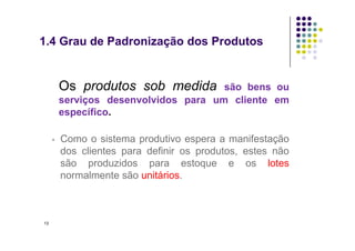 • Os produtos sob medida são bens ou
serviços desenvolvidos para um cliente em
específico.
1.4 Grau de Padronização dos Produtos
▫ Como o sistema produtivo espera a manifestação
dos clientes para definir os produtos, estes não
são produzidos para estoque e os lotes
normalmente são unitários.
13
 