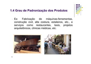 ▫ Ex: Fabricação de máquinas-ferramentas,
construção civil, alta costura, estaleiros, etc., e
serviços como restaurantes, taxis, projetos
arquitetônicos, clínicas médicas, etc.
1.4 Grau de Padronização dos Produtos
15
 