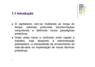 1.1 Introdução
 O capitalismo vem-se moldando ao longo do
tempo, sofrendo profundas transformações
conjunturais e definindo novos paradigmas
produtivos.
produtivos.
 Onde antes havia o confronto entre capital e
trabalho, hoje desponta a administração
participativa, a necessidade de envolvimento da
mão-de-obra na implantação de novas técnicas
produtivas.
2
 