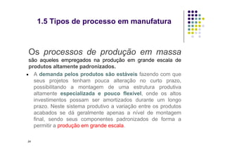 Os processos de produção em massa
são aqueles empregados na produção em grande escala de
produtos altamente padronizados.
 A demanda pelos produtos são estáveis fazendo com que
seus projetos tenham pouca alteração no curto prazo,
1.5 Tipos de processo em manufatura
seus projetos tenham pouca alteração no curto prazo,
possibilitando a montagem de uma estrutura produtiva
altamente especializada e pouco flexível, onde os altos
investimentos possam ser amortizados durante um longo
prazo. Neste sistema produtivo a variação entre os produtos
acabados se dá geralmente apenas a nível de montagem
final, sendo seus componentes padronizados de forma a
permitir a produção em grande escala.
24
 