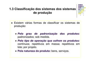 Existem várias formas de classificar os sistemas de
produção:
 Pelo grau de padronização dos produtos:
1.3 Classificação dos sistemas dos sistemas
de produção
 Pelo grau de padronização dos produtos:
padronizados; sob medida.
 Pelo tipo de operação que sofrem os produtos:
contínuos; repetitivos em massa; repetitivos em
lote; por projeto.
 Pela natureza do produto: bens, serviços.
 