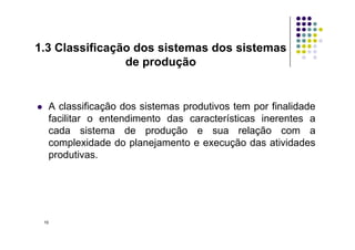 A classificação dos sistemas produtivos tem por finalidade
facilitar o entendimento das características inerentes a
cada sistema de produção e sua relação com a
1.3 Classificação dos sistemas dos sistemas
de produção
cada sistema de produção e sua relação com a
complexidade do planejamento e execução das atividades
produtivas.
10
 