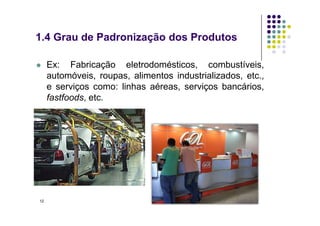 Ex: Fabricação eletrodomésticos, combustíveis,
automóveis, roupas, alimentos industrializados, etc.,
e serviços como: linhas aéreas, serviços bancários,
fastfoods, etc.
1.4 Grau de Padronização dos Produtos
12
 