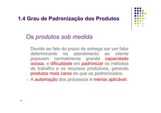 • Os produtos sob medida
Devido ao fato do prazo de entrega ser um fator
determinante no atendimento ao cliente
possuem normalmente grande capacidade
1.4 Grau de Padronização dos Produtos
possuem normalmente grande capacidade
ociosa, e dificuldade em padronizar os métodos
de trabalho e os recursos produtivos, gerando
produtos mais caros do que os padronizados.
▫ A automação dos processos é menos aplicável.
14
 
