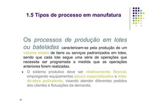 Os processos de produção em lotes
ou bateladas caracterizam-se pela produção de um
volume médio de bens ou serviços padronizados em lotes,
sendo que cada lote segue uma série de operações que
1.5 Tipos de processo em manufatura
sendo que cada lote segue uma série de operações que
necessita ser programada a medida que as operações
anteriores forem realizadas.
 O sistema produtivo deve ser relativamente flexível,
empregando equipamentos pouco especializados e mão-
de-obra polivalente, visando atender diferentes pedidos
dos clientes e flutuações da demanda.
22
 