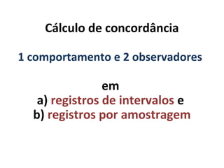 Cálculo de concordância
em
a) registros de intervalos e
b) registros por amostragem
1 comportamento e 2 observadores
 