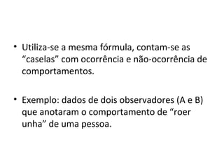 • Utiliza-se a mesma fórmula, contam-se as
“caselas” com ocorrência e não-ocorrência de
comportamentos.
• Exemplo: dados de dois observadores (A e B)
que anotaram o comportamento de “roer
unha” de uma pessoa.
 