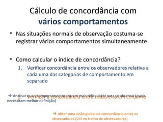 Cálculo de concordância com
vários comportamentos
• Nas situações normais de observação costuma-se
registrar vários comportamentos simultaneamente
• Como calcular o índice de concordância?
1. Verificar concordância entre os observadores relativa a
cada uma das categorias de comportamento em
separado
2. Verificar a concordância entre todas elas em conjunto Analisar quais comportamentos trazem mais dificuldade para se observar (quais
necessitam melhor definição)
 obter uma visão global da concordância entre os
observadores (útil no treino de observadores)
 