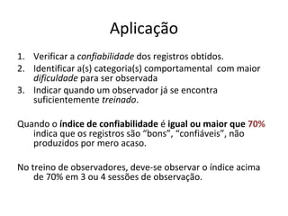 Aplicação
1. Verificar a confiabilidade dos registros obtidos.
2. Identificar a(s) categoria(s) comportamental com maior
dificuldade para ser observada
3. Indicar quando um observador já se encontra
suficientemente treinado.
Quando o índice de confiabilidade é igual ou maior que 70%
indica que os registros são “bons”, “confiáveis”, não
produzidos por mero acaso.
No treino de observadores, deve-se observar o índice acima
de 70% em 3 ou 4 sessões de observação.
 