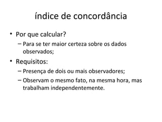 índice de concordância
• Por que calcular?
– Para se ter maior certeza sobre os dados
observados;
• Requisitos:
– Presença de dois ou mais observadores;
– Observam o mesmo fato, na mesma hora, mas
trabalham independentemente.
 