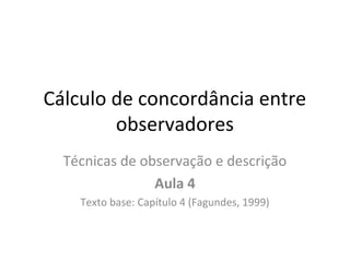 Cálculo de concordância entre
observadores
Técnicas de observação e descrição
Aula 4
Texto base: Capítulo 4 (Fagundes, 1999)
 
