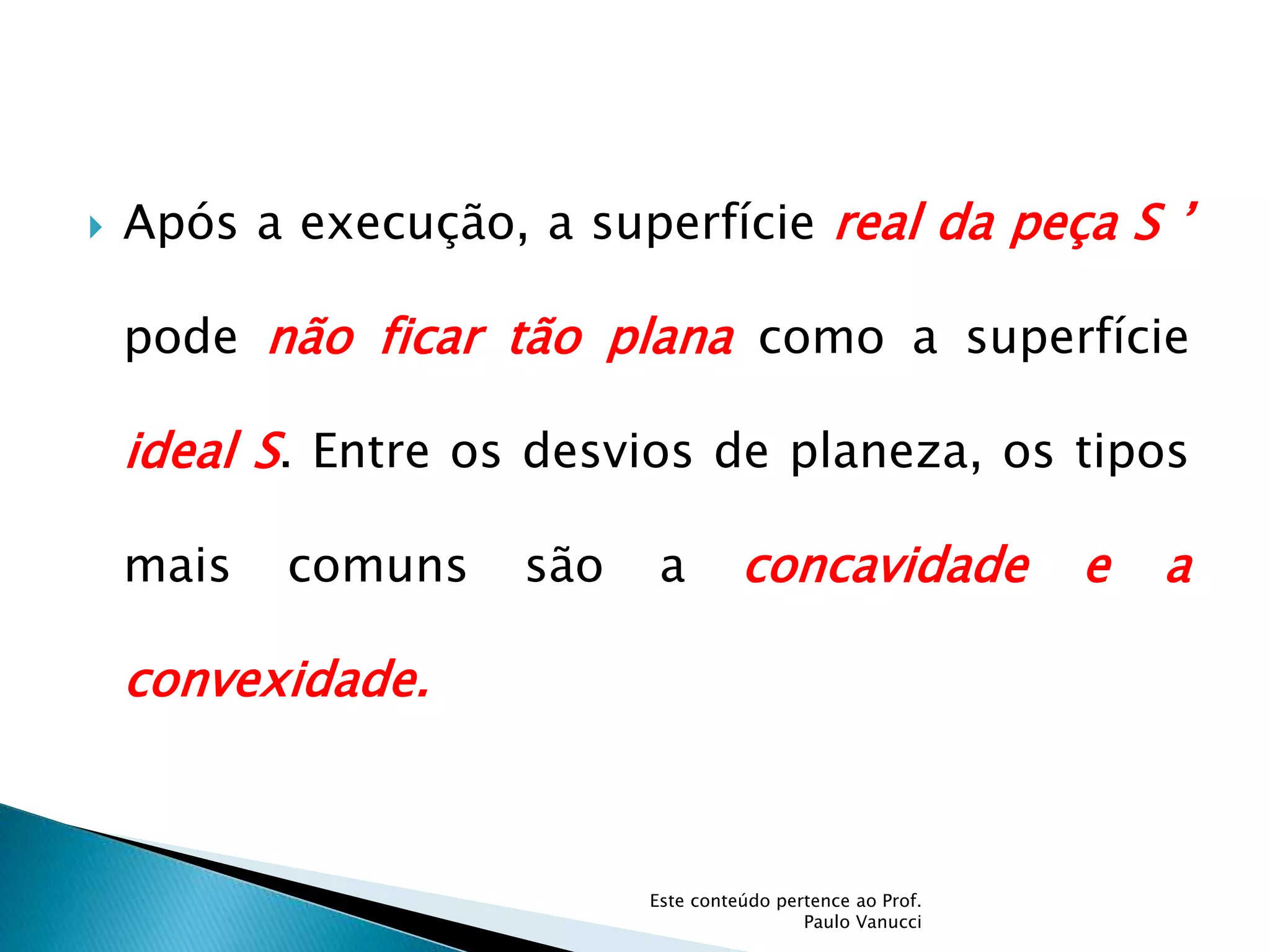  Após a execução, a superfície real da peça S ’
pode não ficar tão plana como a superfície
ideal S. Entre os desvios de planeza, os tipos
mais comuns são a concavidade e a
convexidade.
Este conteúdo pertence ao Prof.
Paulo Vanucci
 
