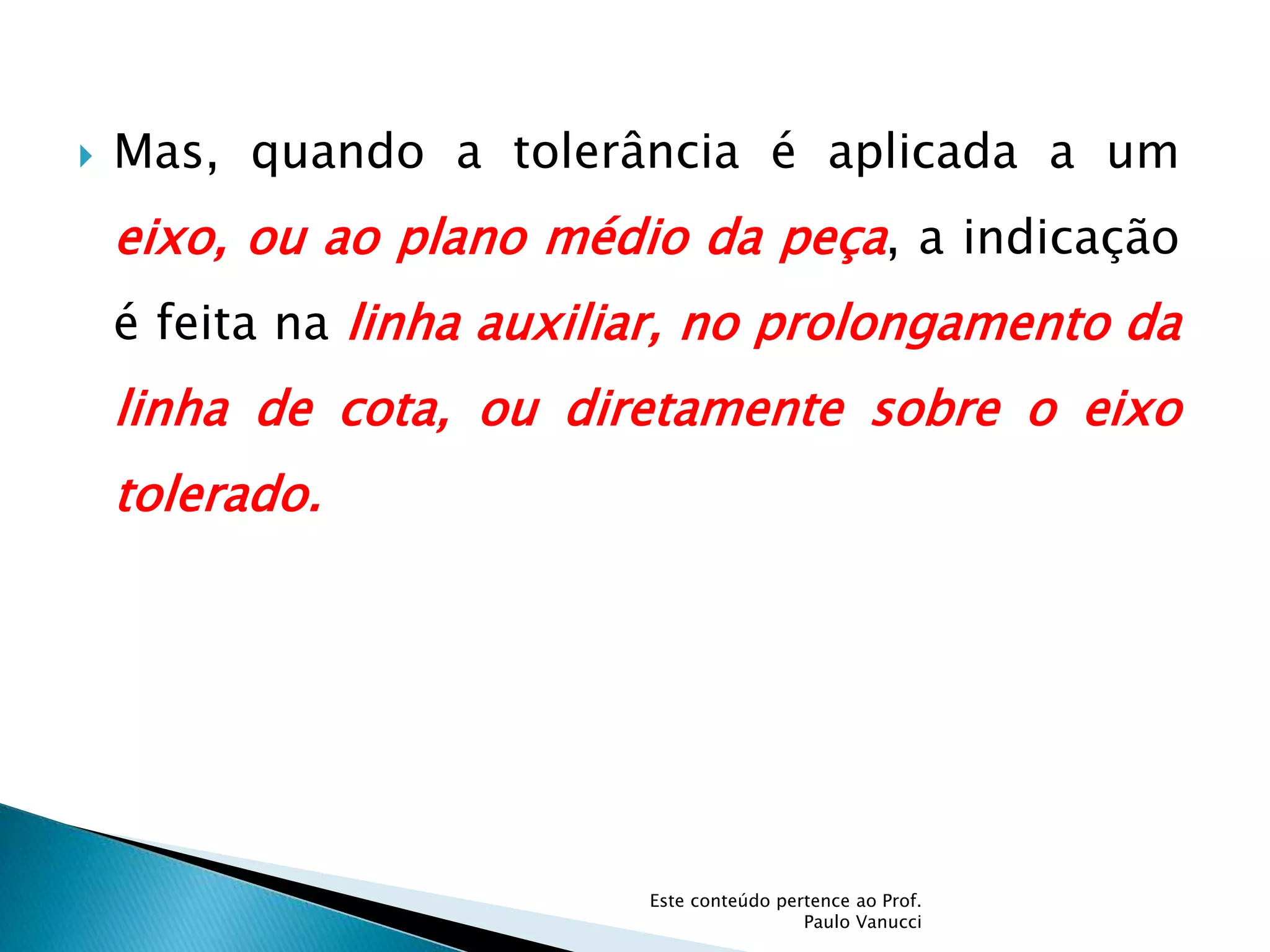  Mas, quando a tolerância é aplicada a um
eixo, ou ao plano médio da peça, a indicação
é feita na linha auxiliar, no prolongamento da
linha de cota, ou diretamente sobre o eixo
tolerado.
Este conteúdo pertence ao Prof.
Paulo Vanucci
 