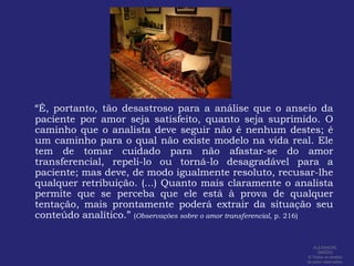 “É, portanto, tão desastroso para a análise que o anseio da paciente por amor seja satisfeito, quanto seja suprimido. O caminho que o analista deve seguir não é nenhum destes; é um caminho para o qual não existe modelo na vida real. Ele tem de tomar cuidado para não afastar-se do amor transferencial, repeli-lo ou torná-lo desagradável para a paciente; mas deve, de modo igualmente resoluto, recusar-lhe qualquer retribuição. (...) Quanto mais claramente o analista permite que se perceba que ele está à prova de qualquer tentação, mais prontamente poderá extrair da situação seu conteúdo analítico.” (Observações sobre o amor transferencial, p. 216)ALEXANDRE SIMÕES ® Todos os direitos  de autor reservados.