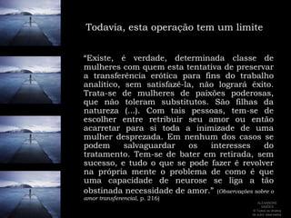 Todavia, esta operação tem um limite“Existe, é verdade, determinada classe de mulheres com quem esta tentativa de preservar a transferência erótica para fins do trabalho analítico, sem satisfazê-la, não logrará êxito. Trata-se de mulheres de paixões poderosas, que não toleram substitutos. São filhas da natureza (...). Com tais pessoas, tem-se de escolher entre retribuir seu amor ou então acarretar para si toda a inimizade de uma mulher desprezada. Em nenhum dos casos se podem salvaguardar os interesses do tratamento. Tem-se de bater em retirada, sem sucesso, e tudo o que se pode fazer é revolver na própria mente o problema de como é que uma capacidade de neurose se liga a tão obstinada necessidade de amor.”(Observações sobre o amor transferencial, p. 216)ALEXANDRE SIMÕES ® Todos os direitos  de autor reservados.