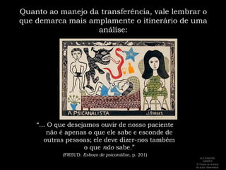 Quanto ao manejo da transferência, vale lembrar o que demarca mais amplamente o itinerário de uma análise:“... O que desejamos ouvir de nosso paciente não é apenas o que ele sabe e esconde de outras pessoas; ele deve dizer-nos também o que não sabe.” (FREUD. Esboço de psicanálise, p. 201)ALEXANDRE SIMÕES ® Todos os direitos  de autor reservados.
