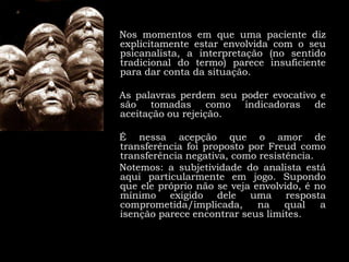 Nos momentos em que uma paciente diz explicitamente estar envolvida com o seu psicanalista, a interpretação (no sentido tradicional do termo) parece insuficiente para dar conta da situação.     As palavras perdem seu poder evocativo e são tomadas como indicadoras de aceitação ou rejeição. É nessa acepção que o amor de transferência foi proposto por Freud como transferência negativa, como resistência.    Notemos:a subjetividade do analista está aqui particularmente em jogo. Supondo que ele próprio não se veja envolvido, é no mínimo exigido dele uma resposta comprometida/implicada, na qual a isenção parece encontrar seus limites. 