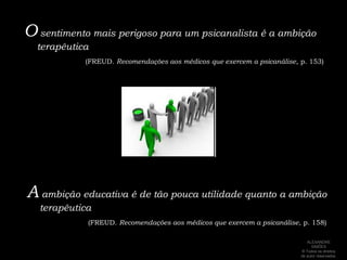 O sentimento mais perigoso para um psicanalista é a ambição terapêutica(FREUD. Recomendações aos médicos que exercem a psicanálise, p. 153)A ambição educativa é de tão pouca utilidade quanto a ambição terapêutica(FREUD. Recomendações aos médicos que exercem a psicanálise, p. 158)ALEXANDRE SIMÕES ® Todos os direitos  de autor reservados.