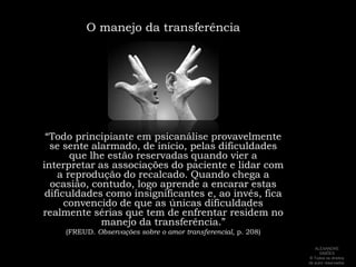 O manejo da transferência“Todo principiante em psicanálise provavelmente se sente alarmado, de início, pelas dificuldades que lhe estão reservadas quando vier a interpretar as associações do paciente e lidar com a reprodução do recalcado. Quando chega a ocasião, contudo, logo aprende a encarar estas dificuldades como insignificantes e, ao invés, fica convencido de que as únicas dificuldades realmente sérias que tem de enfrentar residem no manejo da transferência.” (FREUD. Observações sobre o amor transferencial, p. 208)ALEXANDRE SIMÕES ® Todos os direitos  de autor reservados.