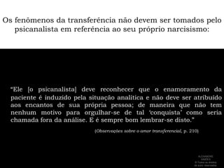 Os fenômenos da transferência não devem ser tomados pelo psicanalista em referência ao seu próprio narcisismo:“Ele [o psicanalista] deve reconhecer que o enamoramento da paciente é induzido pela situação analítica e não deve ser atribuído aos encantos de sua própria pessoa; de maneira que não tem nenhum motivo para orgulhar-se de tal ‘conquista’ como seria chamada fora da análise. E é sempre bom lembrar-se disto.” (Observações sobre o amor transferencial, p. 210)ALEXANDRE SIMÕES ® Todos os direitos  de autor reservados.
