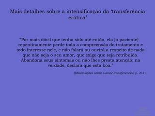 Mais detalhes sobre a intensificação da ‘transferência erótica’  “Por mais dócil que tenha sido até então, ela [a paciente] repentinamente perde toda a compreensão do tratamento e todo interesse nele, e não falará ou ouvirá a respeito de nada que não seja o seu amor, que exige que seja retribuído. Abandona seus sintomas ou não lhes presta atenção; na verdade, declara que está boa.” (Observações sobre o amor transferencial, p. 211)ALEXANDRE SIMÕES ® Todos os direitos  de autor reservados.