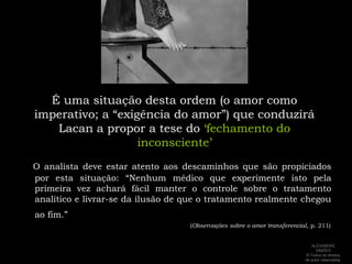 É uma situação desta ordem (o amor como imperativo; a “exigência do amor”) que conduzirá Lacan a propor a tese do‘fechamento do inconsciente’O analista deve estar atento aos descaminhos que são propiciados por esta situação: “Nenhum médico que experimente isto pela primeira vez achará fácil manter o controle sobre o tratamento analítico e livrar-se da ilusão de que o tratamento realmente chegou ao fim.”                                                                                         (Observações sobre o amor transferencial, p. 211)ALEXANDRE SIMÕES ® Todos os direitos  de autor reservados.