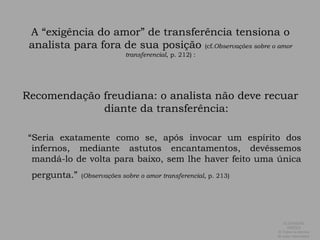 A “exigência do amor” de transferência tensiona o analista para fora de sua posição (cf.Observações sobre o amor transferencial, p. 212) :Recomendação freudiana: o analista não deve recuar diante da transferência:   “Seria exatamente como se, após invocar um espírito dos infernos, mediante astutos encantamentos, devêssemos mandá-lo de volta para baixo, sem lhe haver feito uma única pergunta.”(Observações sobre o amor transferencial, p. 213)ALEXANDRE SIMÕES ® Todos os direitos  de autor reservados.