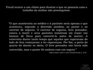 Freud recorre a um chiste para ilustrar o que se passaria caso o trabalho da análise não prosseguisse: “O que aconteceria ao médico e à paciente seria apenas o que aconteceu, segundo a divertida anedota, ao pastor e ao corretor de seguros. O corretor de seguros, livre pensador, estava à morte e seus parentes insistiram em trazer um homem de Deus para convertê-lo antes de morrer. A entrevista durou tanto tempo que aqueles que esperavam do lado de fora começaram a ter esperanças. Por fim, a porta do quarto do doente se abriu. O livre pensador não havia sido convertido, mas o pastor foi embora com um seguro.”                                                                                       (Observações sobre o amor transferencial, p. 215)ALEXANDRE SIMÕES ® Todos os direitos  de autor reservados.