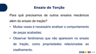 Para quê precisamos de outros ensaios mecânicos
além do ensaio de tração?
• Muitas vezes é necessário analisar o comportamento
de peças acabadas;
• Observar fenômenos que não aparecem no ensaio
de tração, como propriedades relacionadas ao
cisalhamento.
Ensaio de Torção
 