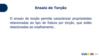 O ensaio de torção permite caracterizar propriedades
relacionadas ao tipo de fratura por torção, que estão
relacionadas ao cisalhamento..
Aplicações de momentos torçores (torques), que giram
o corpo ao redor de seu eixo. Gera esforços de
cisalhamento com distorção (variação de ângulo) de
pequenas porções de material, desenvolvendo um
perfil de tensões ao longo da seção transversal.
Ensaio de Torção
 