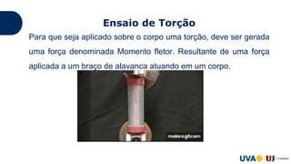 Ensaio de Torção
Para que seja aplicado sobre o corpo uma torção, deve ser gerada
uma força denominada Momento fletor. Resultante de uma força
aplicada a um braço de alavanca atuando em um corpo.
 