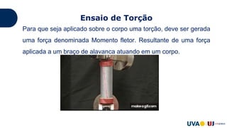 Ensaio de Torção
Para que seja aplicado sobre o corpo uma torção, deve ser gerada
uma força denominada Momento fletor. Resultante de uma força
aplicada a um braço de alavanca atuando em um corpo.
 